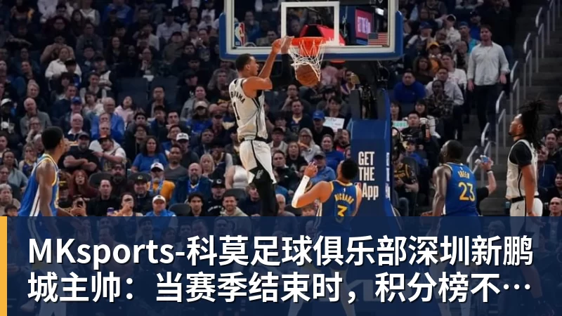 MKsports-科莫足球俱乐部入口深圳新鹏城主帅：当赛季结束时，积分榜不会撒谎
